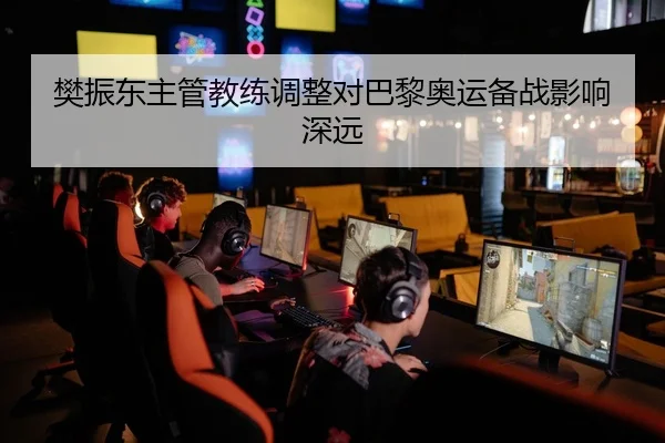 樊振东主管教练调整对巴黎奥运备战影响深远